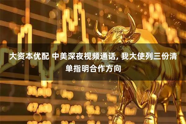 大资本优配 中美深夜视频通话, 我大使列三份清单指明合作方向
