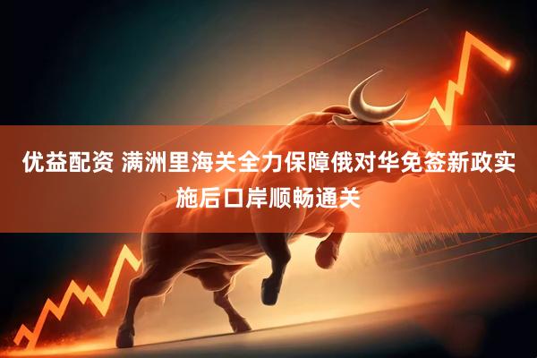 优益配资 满洲里海关全力保障俄对华免签新政实施后口岸顺畅通关