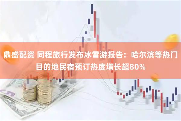 鼎盛配资 同程旅行发布冰雪游报告：哈尔滨等热门目的地民宿预订热度增长超80%