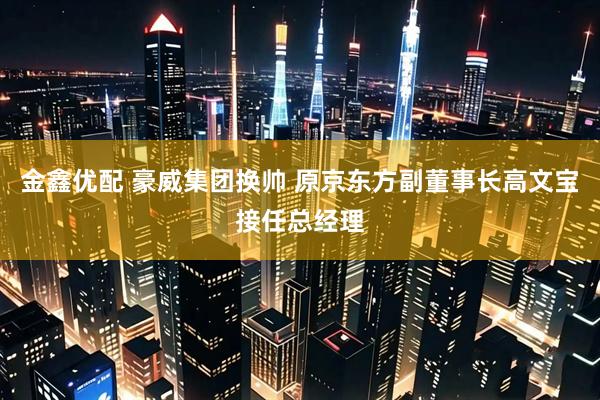 金鑫优配 豪威集团换帅 原京东方副董事长高文宝接任总经理