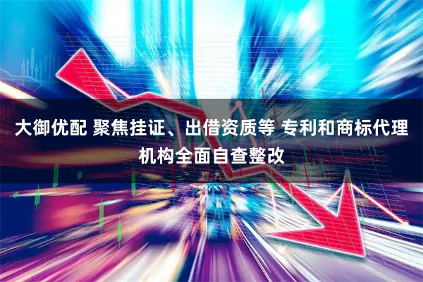 大御优配 聚焦挂证、出借资质等 专利和商标代理机构全面自查整改