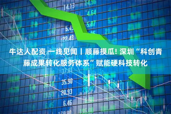 牛达人配资 一线见闻丨顺藤摸瓜! 深圳“科创青藤成果转化服务体系”赋能硬科技转化