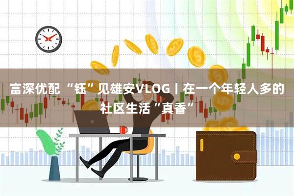 富深优配 “钰”见雄安VLOG丨在一个年轻人多的社区生活“真香”