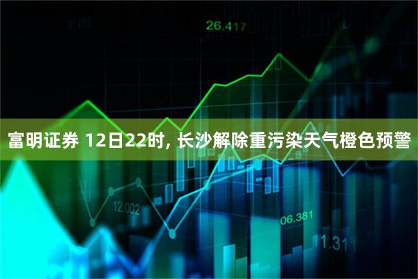 富明证券 12日22时, 长沙解除重污染天气橙色预警