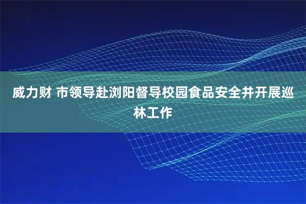 威力财 市领导赴浏阳督导校园食品安全并开展巡林工作