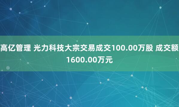 高亿管理 光力科技大宗交易成交100.00万股 成交额1600.00万元
