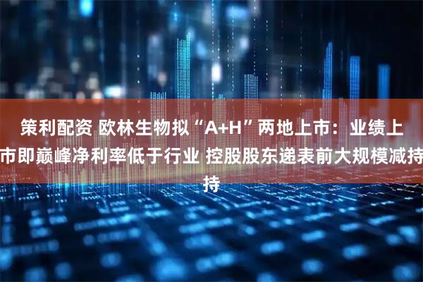 策利配资 欧林生物拟“A+H”两地上市：业绩上市即巅峰净利率低于行业 控股股东递表前大规模减持