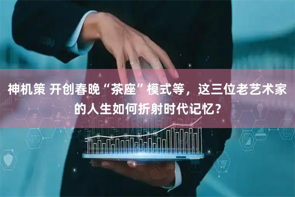 神机策 开创春晚“茶座”模式等，这三位老艺术家的人生如何折射时代记忆？