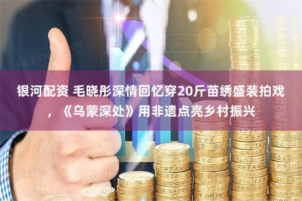 银河配资 毛晓彤深情回忆穿20斤苗绣盛装拍戏，《乌蒙深处》用非遗点亮乡村振兴