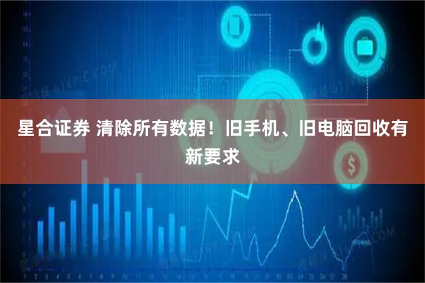 星合证券 清除所有数据！旧手机、旧电脑回收有新要求