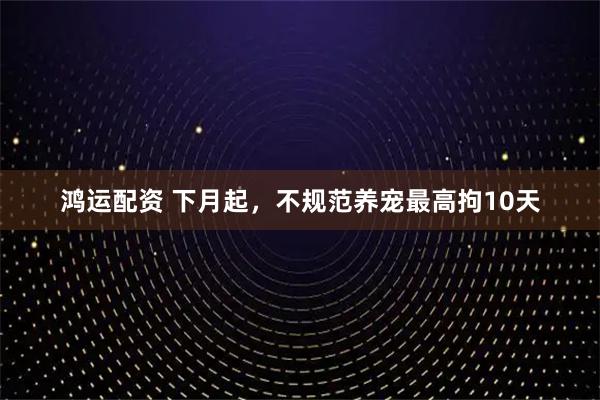 鸿运配资 下月起，不规范养宠最高拘10天