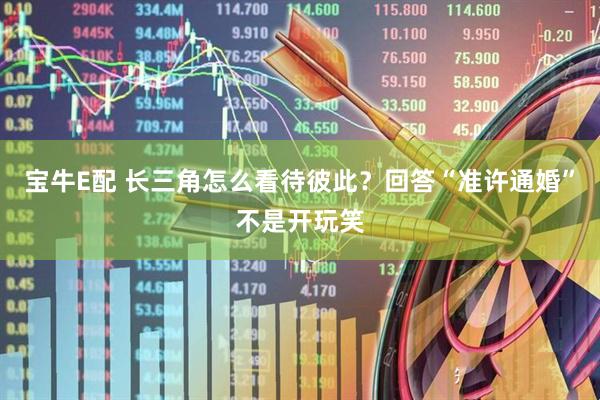 宝牛E配 长三角怎么看待彼此？回答“准许通婚”不是开玩笑