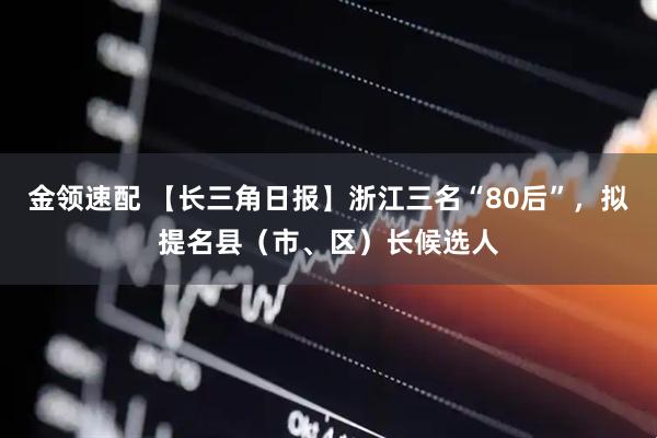 金领速配 【长三角日报】浙江三名“80后”，拟提名县（市、区）长候选人