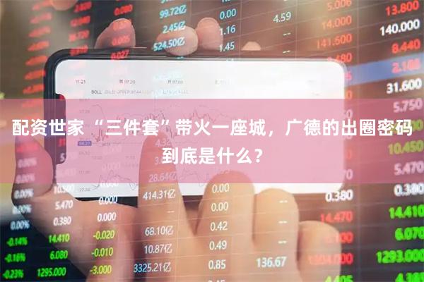 配资世家 “三件套”带火一座城，广德的出圈密码到底是什么？