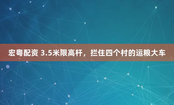 宏粤配资 3.5米限高杆，拦住四个村的运粮大车