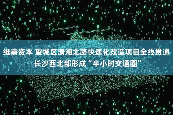 维嘉资本 望城区潇湘北路快速化改造项目全线贯通 长沙西北部形成“半小时交通圈”