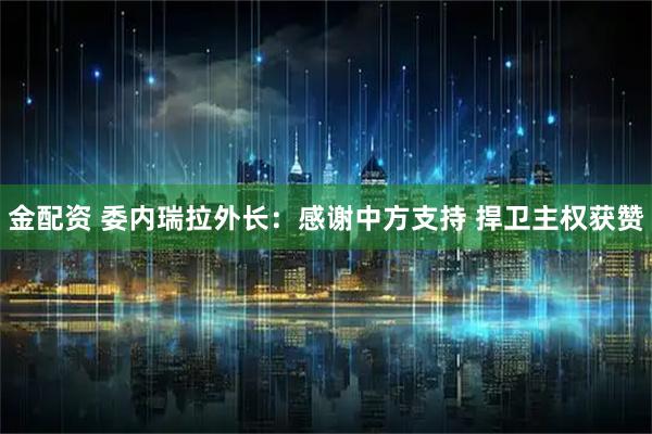 金配资 委内瑞拉外长：感谢中方支持 捍卫主权获赞