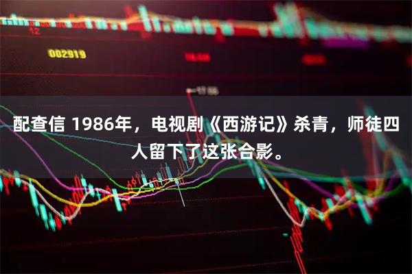 配查信 1986年，电视剧《西游记》杀青，师徒四人留下了这张合影。