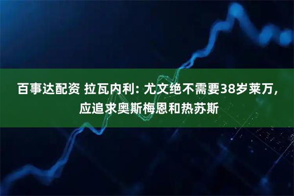 百事达配资 拉瓦内利: 尤文绝不需要38岁莱万, 应追求奥斯梅恩和热苏斯
