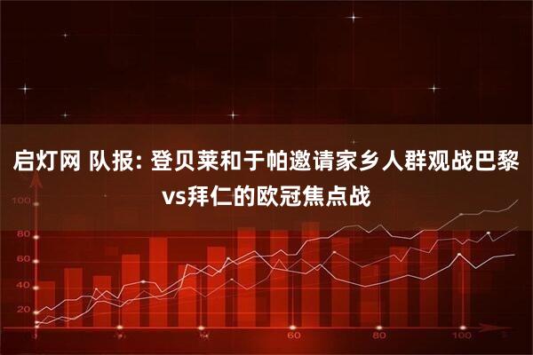启灯网 队报: 登贝莱和于帕邀请家乡人群观战巴黎vs拜仁的欧冠焦点战