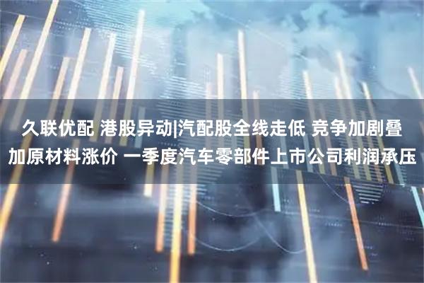 久联优配 港股异动|汽配股全线走低 竞争加剧叠加原材料涨价 一季度汽车零部件上市公司利润承压