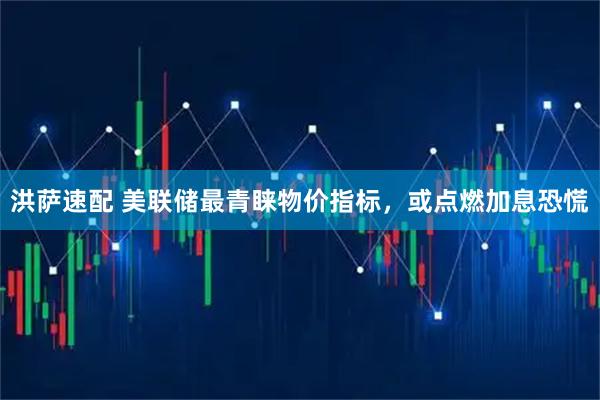 洪萨速配 美联储最青睐物价指标，或点燃加息恐慌